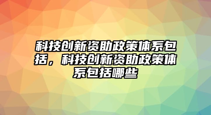 科技創(chuàng)新資助政策體系包括，科技創(chuàng)新資助政策體系包括哪些