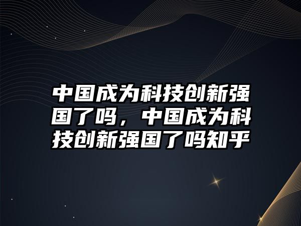 中國(guó)成為科技創(chuàng)新強(qiáng)國(guó)了嗎，中國(guó)成為科技創(chuàng)新強(qiáng)國(guó)了嗎知乎