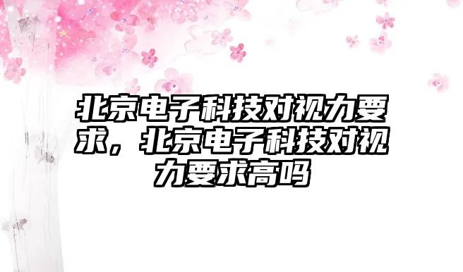 北京電子科技對視力要求，北京電子科技對視力要求高嗎