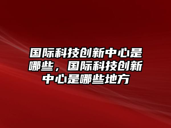 國(guó)際科技創(chuàng)新中心是哪些，國(guó)際科技創(chuàng)新中心是哪些地方