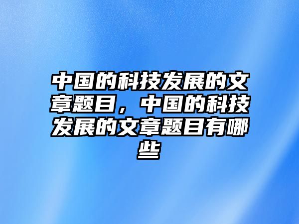 中國的科技發(fā)展的文章題目，中國的科技發(fā)展的文章題目有哪些