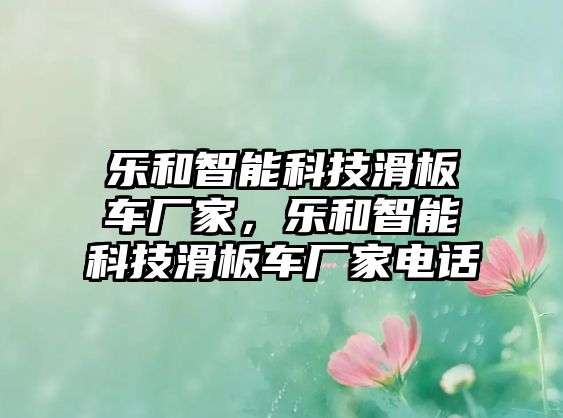 樂(lè)和智能科技滑板車(chē)廠家，樂(lè)和智能科技滑板車(chē)廠家電話