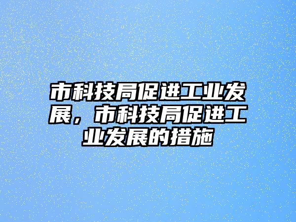 市科技局促進(jìn)工業(yè)發(fā)展，市科技局促進(jìn)工業(yè)發(fā)展的措施