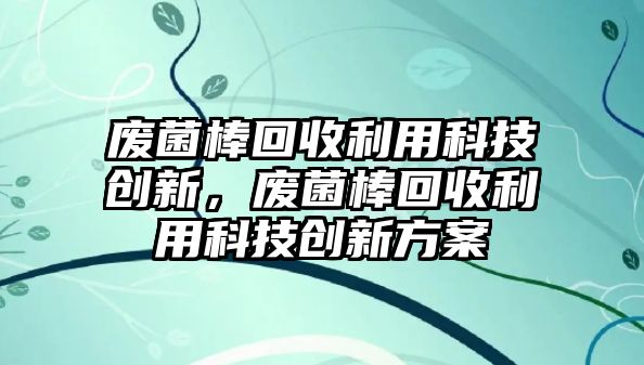 廢菌棒回收利用科技創(chuàng)新，廢菌棒回收利用科技創(chuàng)新方案