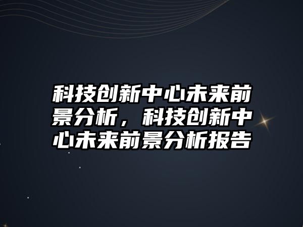 科技創(chuàng)新中心未來前景分析，科技創(chuàng)新中心未來前景分析報告