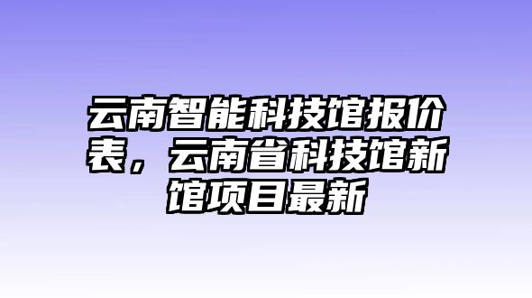 云南智能科技館報(bào)價(jià)表，云南省科技館新館項(xiàng)目最新