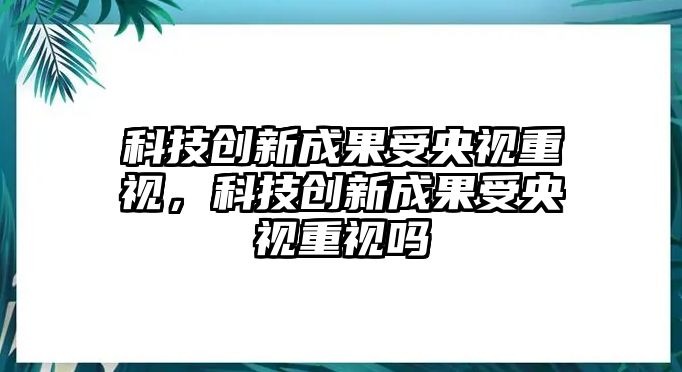 科技創(chuàng)新成果受央視重視，科技創(chuàng)新成果受央視重視嗎