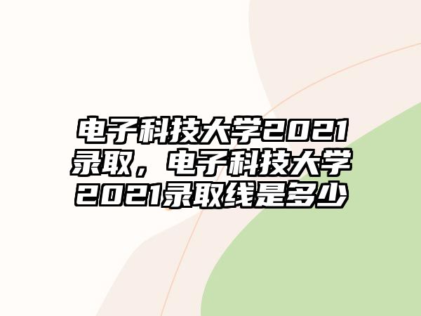 電子科技大學2021錄取，電子科技大學2021錄取線是多少