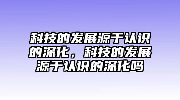 科技的發(fā)展源于認(rèn)識(shí)的深化，科技的發(fā)展源于認(rèn)識(shí)的深化嗎