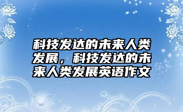 科技發(fā)達(dá)的未來(lái)人類發(fā)展，科技發(fā)達(dá)的未來(lái)人類發(fā)展英語(yǔ)作文