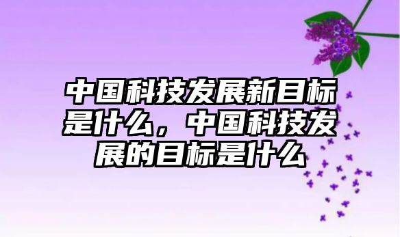 中國(guó)科技發(fā)展新目標(biāo)是什么，中國(guó)科技發(fā)展的目標(biāo)是什么