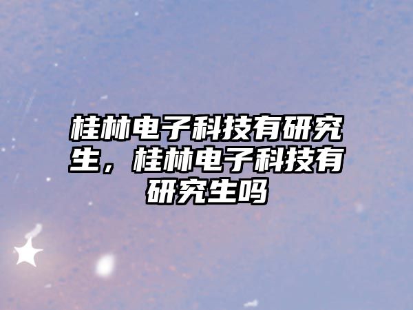 桂林電子科技有研究生，桂林電子科技有研究生嗎