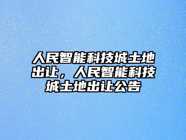 人民智能科技城土地出讓，人民智能科技城土地出讓公告