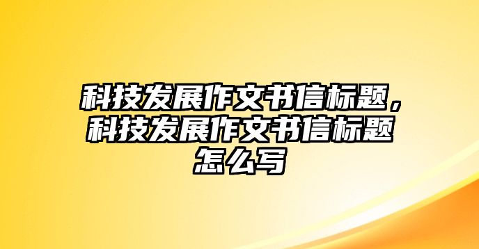 科技發(fā)展作文書信標(biāo)題，科技發(fā)展作文書信標(biāo)題怎么寫