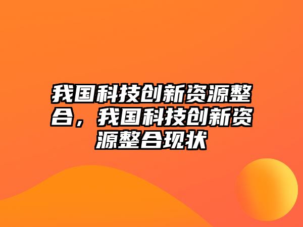 我國科技創(chuàng)新資源整合，我國科技創(chuàng)新資源整合現(xiàn)狀