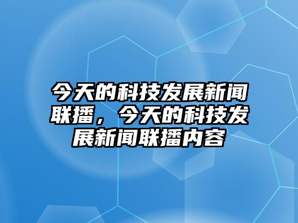 今天的科技發(fā)展新聞聯(lián)播，今天的科技發(fā)展新聞聯(lián)播內(nèi)容