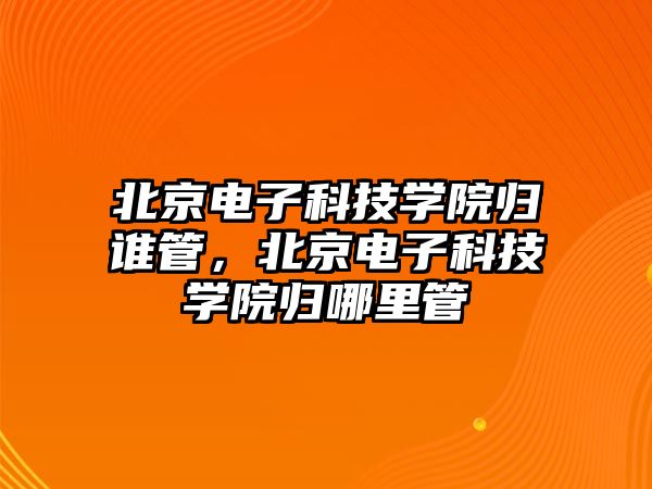 北京電子科技學(xué)院歸誰(shuí)管，北京電子科技學(xué)院歸哪里管