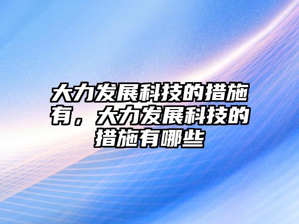 大力發(fā)展科技的措施有，大力發(fā)展科技的措施有哪些