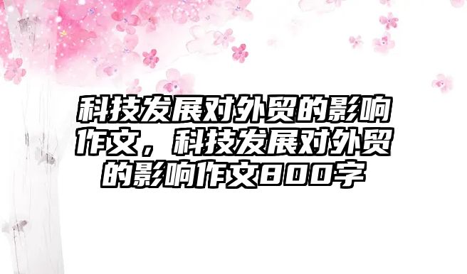 科技發(fā)展對(duì)外貿(mào)的影響作文，科技發(fā)展對(duì)外貿(mào)的影響作文800字