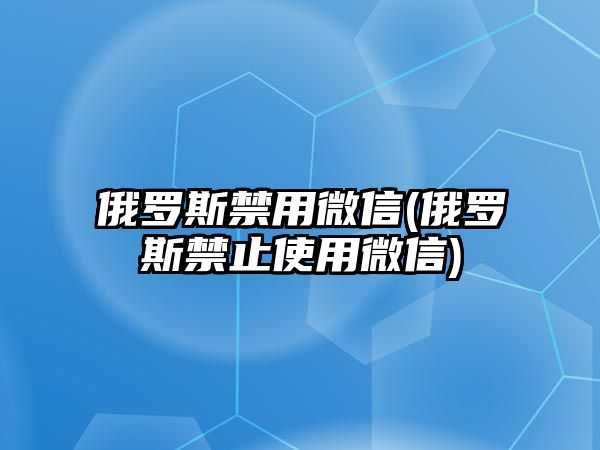 俄羅斯禁用微信(俄羅斯禁止使用微信)