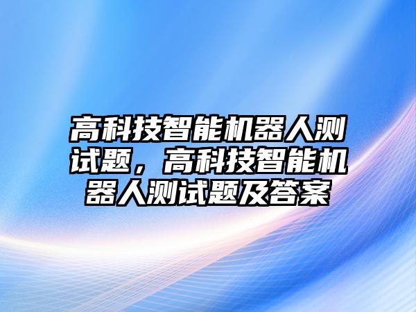 高科技智能機(jī)器人測(cè)試題，高科技智能機(jī)器人測(cè)試題及答案