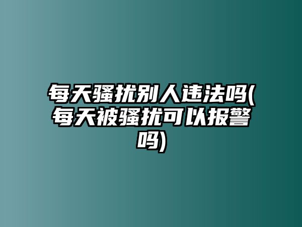 每天騷擾別人違法嗎(每天被騷擾可以報(bào)警嗎)