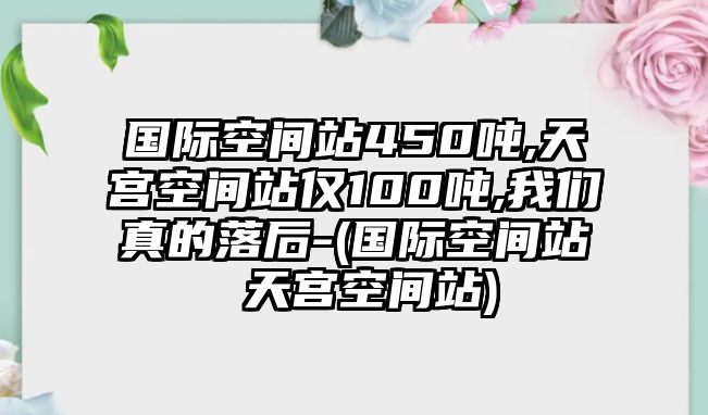 國際空間站450噸,天宮空間站僅100噸,我們真的落后-(國際空間站 天宮空間站)