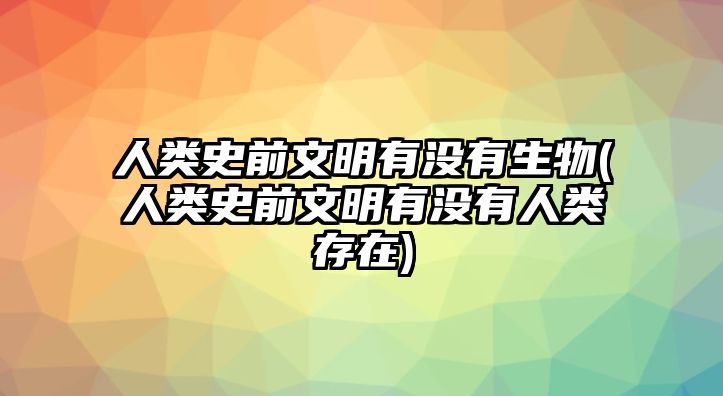 人類史前文明有沒(méi)有生物(人類史前文明有沒(méi)有人類存在)