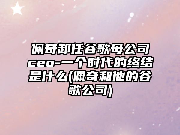 佩奇卸任谷歌母公司ceo-一個(gè)時(shí)代的終結(jié)是什么(佩奇和他的谷歌公司)