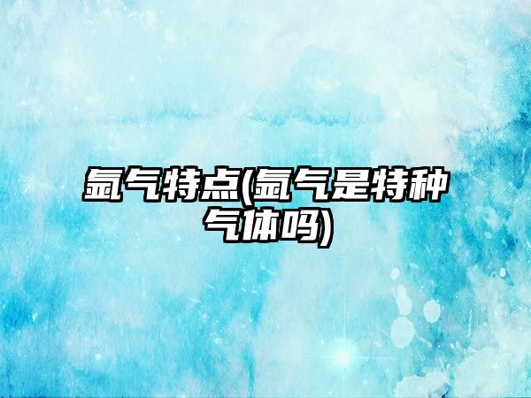 氬氣特點(diǎn)(氬氣是特種氣體嗎)