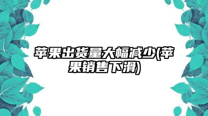 蘋果出貨量大幅減少(蘋果銷售下滑)