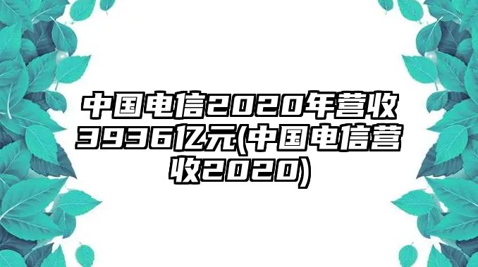 中國(guó)電信2020年?duì)I收3936億元(中國(guó)電信營(yíng)收2020)