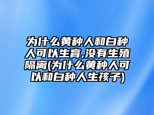 為什么黃種人和白種人可以生育,沒有生殖隔離(為什么黃種人可以和白種人生孩子)