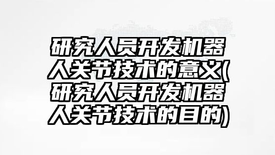 研究人員開發(fā)機(jī)器人關(guān)節(jié)技術(shù)的意義(研究人員開發(fā)機(jī)器人關(guān)節(jié)技術(shù)的目的)