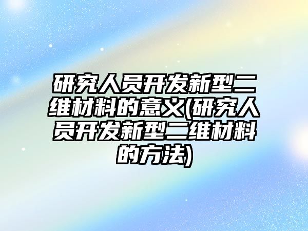 研究人員開發(fā)新型二維材料的意義(研究人員開發(fā)新型二維材料的方法)