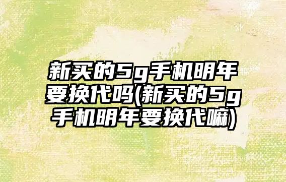 新買的5g手機(jī)明年要換代嗎(新買的5g手機(jī)明年要換代嘛)