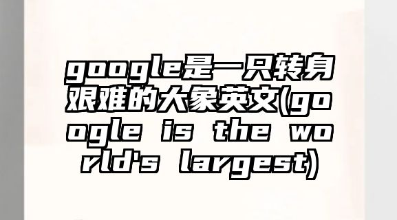 google是一只轉(zhuǎn)身艱難的大象英文(google is the world's largest)