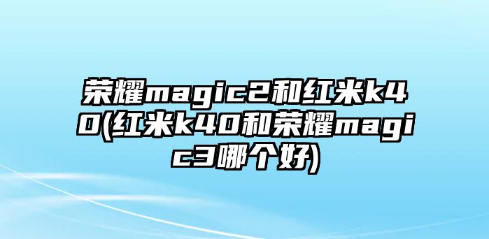 榮耀magic2和紅米k40(紅米k40和榮耀magic3哪個好)