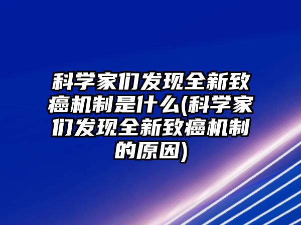 科學(xué)家們發(fā)現(xiàn)全新致癌機制是什么(科學(xué)家們發(fā)現(xiàn)全新致癌機制的原因)