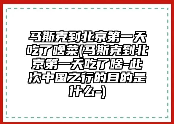 馬斯克到北京第一天吃了啥菜(馬斯克到北京第一天吃了啥-此次中國之行的目的是什么-)