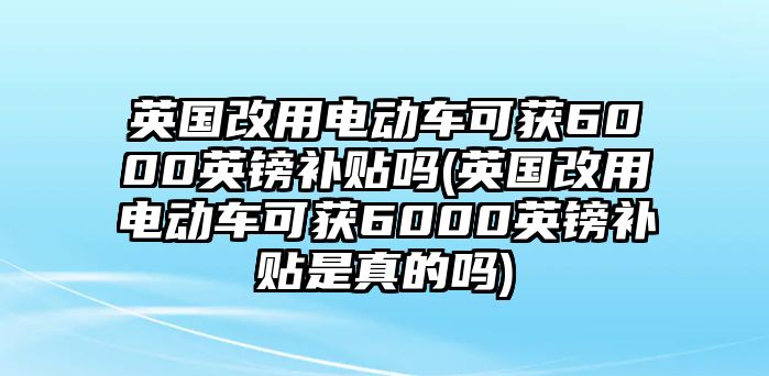 英國改用電動車可獲6000英鎊補(bǔ)貼嗎(英國改用電動車可獲6000英鎊補(bǔ)貼是真的嗎)