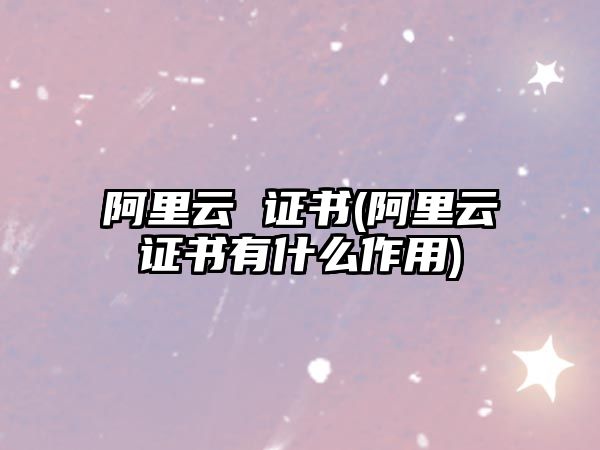 阿里云 證書(阿里云證書有什么作用)