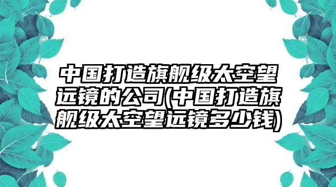 中國(guó)打造旗艦級(jí)太空望遠(yuǎn)鏡的公司(中國(guó)打造旗艦級(jí)太空望遠(yuǎn)鏡多少錢(qián))