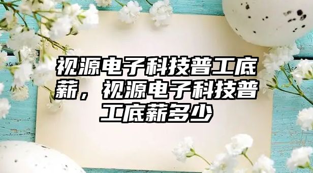 視源電子科技普工底薪，視源電子科技普工底薪多少