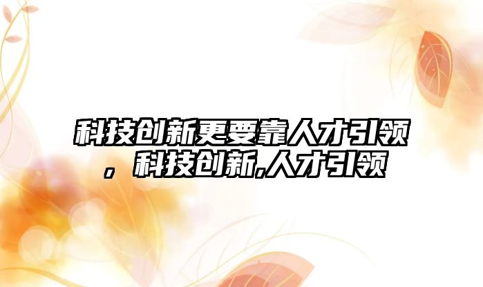 科技創(chuàng)新更要靠人才引領(lǐng)，科技創(chuàng)新,人才引領(lǐng)