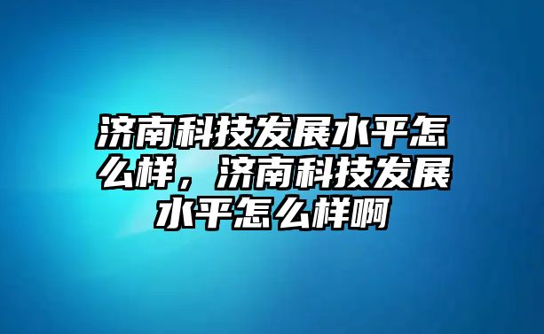 濟南科技發(fā)展水平怎么樣，濟南科技發(fā)展水平怎么樣啊