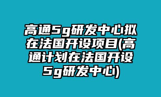 高通5g研發(fā)中心擬在法國開設(shè)項目(高通計劃在法國開設(shè)5g研發(fā)中心)