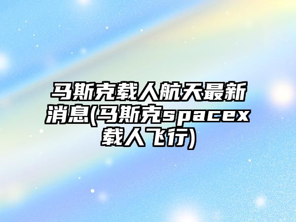 馬斯克載人航天最新消息(馬斯克spacex載人飛行)