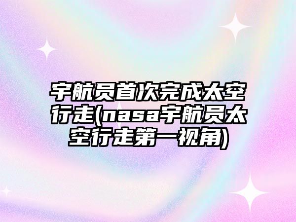 宇航員首次完成太空行走(nasa宇航員太空行走第一視角)