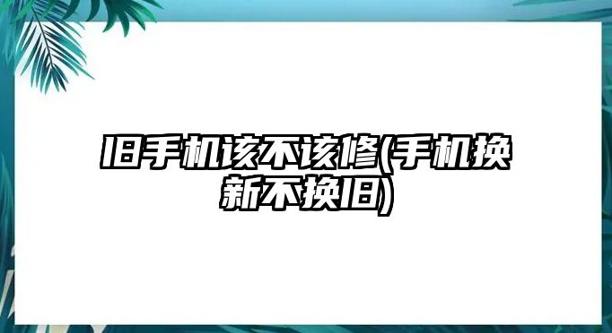 舊手機該不該修(手機換新不換舊)